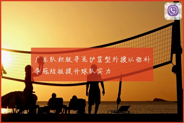 广东队积极寻觅护筐型外援以弥补争冠短板提升球队实力
