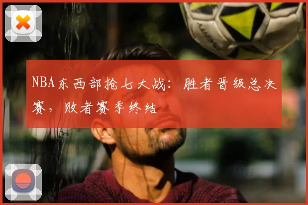 NBA东西部抢七大战：胜者晋级总决赛，败者赛季终结