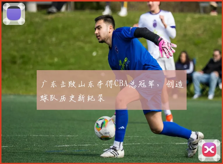 广东击败山东夺得CBA总冠军,创造球队历史新纪录