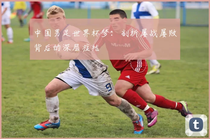 中国男足世界杯梦:剖析屡战屡败背后的深层症结