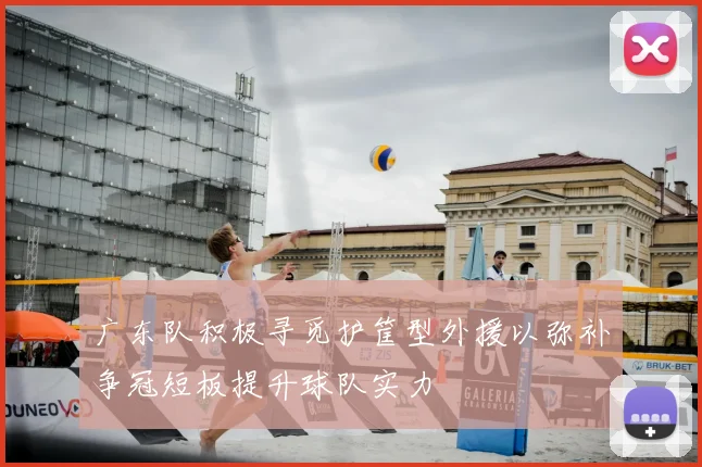 广东队积极寻觅护筐型外援以弥补争冠短板提升球队实力